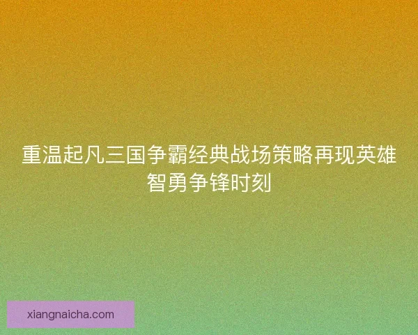 重温起凡三国争霸经典战场策略再现英雄智勇争锋时刻