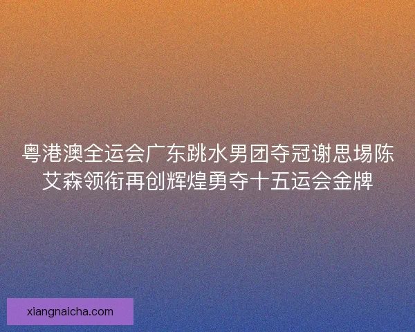 粤港澳全运会广东跳水男团夺冠谢思埸陈艾森领衔再创辉煌勇夺十五运会金牌