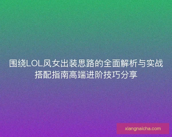 围绕LOL风女出装思路的全面解析与实战搭配指南高端进阶技巧分享