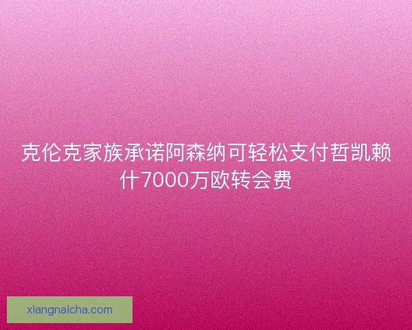 克伦克家族承诺阿森纳可轻松支付哲凯赖什7000万欧转会费